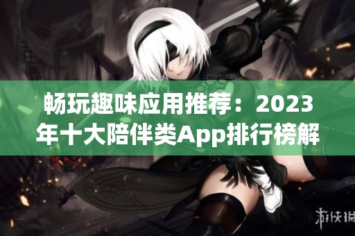 畅玩趣味应用推荐：2023年十大陪伴类App排行榜解析与评测