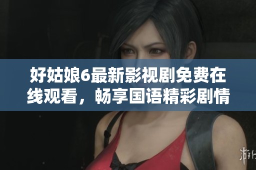 好姑娘6最新影视剧免费在线观看，畅享国语精彩剧情