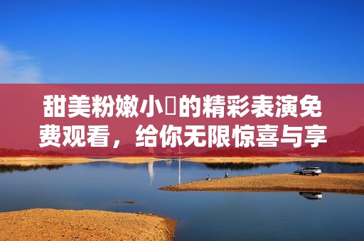 甜美粉嫩小泬的精彩表演免费观看，给你无限惊喜与享受