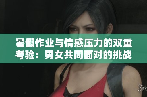 暑假作业与情感压力的双重考验：男女共同面对的挑战与体验