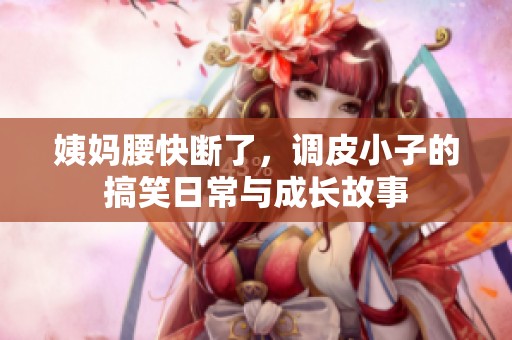 姨妈腰快断了，调皮小子的搞笑日常与成长故事