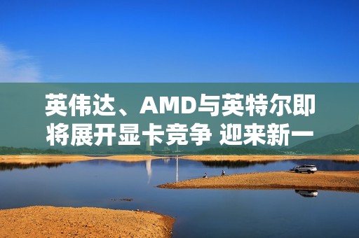 英伟达、AMD与英特尔即将展开显卡竞争 迎来新一轮市场博弈