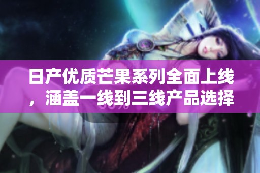 日产优质芒果系列全面上线，涵盖一线到三线产品选择