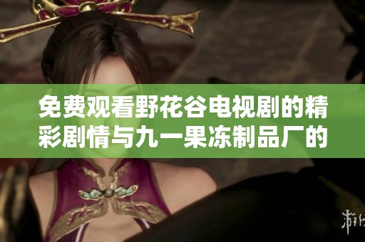 免费观看野花谷电视剧的精彩剧情与九一果冻制品厂的相关揭秘