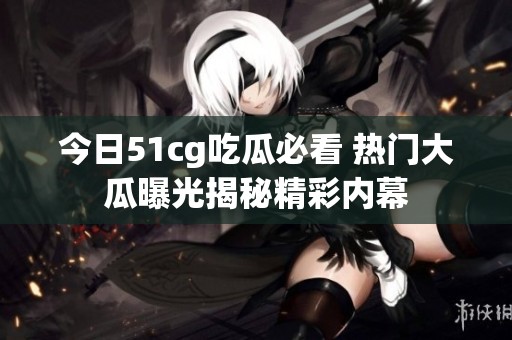 今日51cg吃瓜必看 热门大瓜曝光揭秘精彩内幕