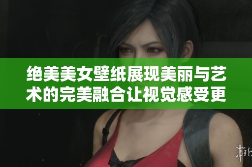 绝美美女壁纸展现美丽与艺术的完美融合让视觉感受更加丰富多彩