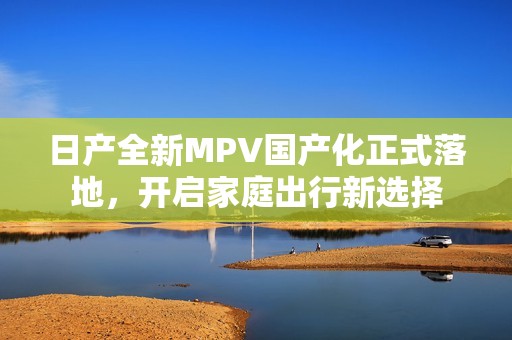 日产全新MPV国产化正式落地，开启家庭出行新选择