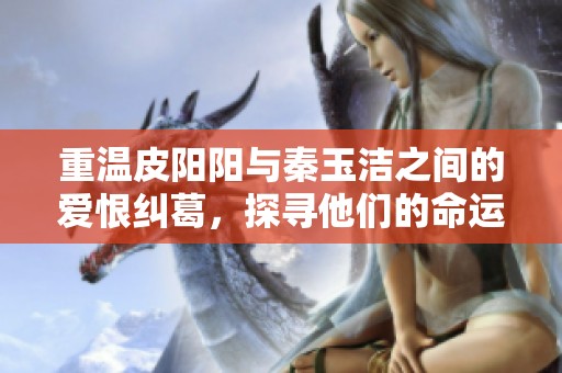 重温皮阳阳与秦玉洁之间的爱恨纠葛，探寻他们的命运交织