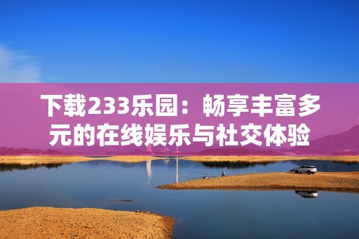 下载233乐园：畅享丰富多元的在线娱乐与社交体验