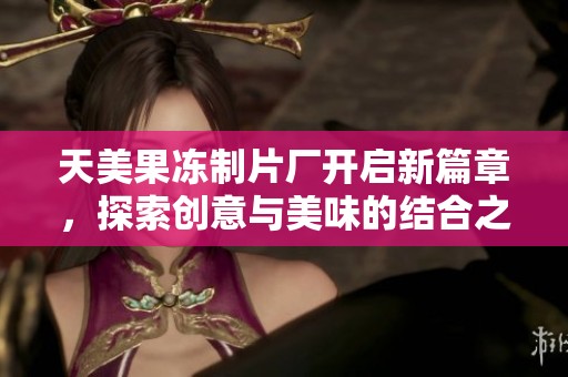 天美果冻制片厂开启新篇章，探索创意与美味的结合之旅