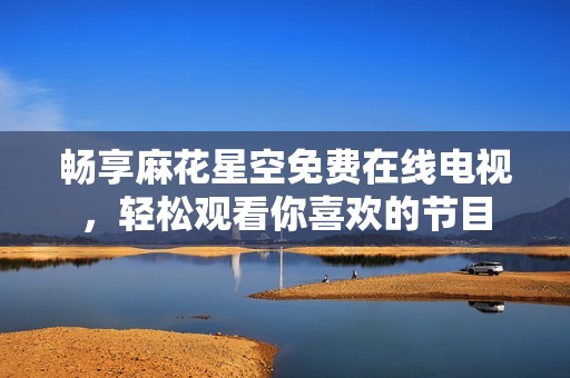 畅享麻花星空免费在线电视，轻松观看你喜欢的节目