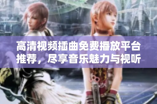 高清视频插曲免费播放平台推荐，尽享音乐魅力与视听盛宴