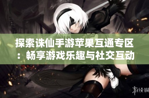 探索诛仙手游苹果互通专区：畅享游戏乐趣与社交互动的全新体验