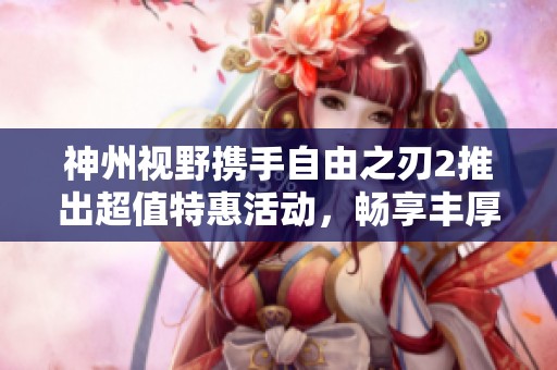 神州视野携手自由之刃2推出超值特惠活动，畅享丰厚福利和独家优惠等你来体验！