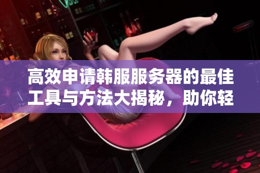 高效申请韩服服务器的最佳工具与方法大揭秘，助你轻松掌握加速秘诀！