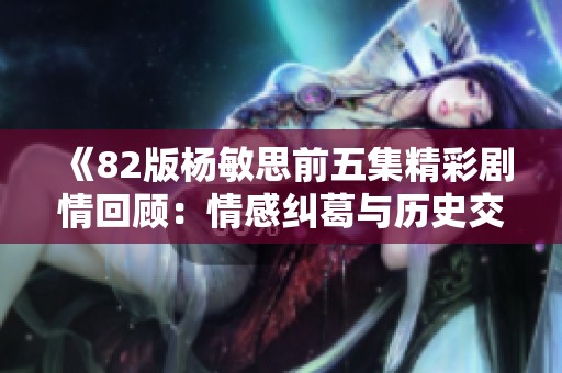《82版杨敏思前五集精彩剧情回顾：情感纠葛与历史交汇》