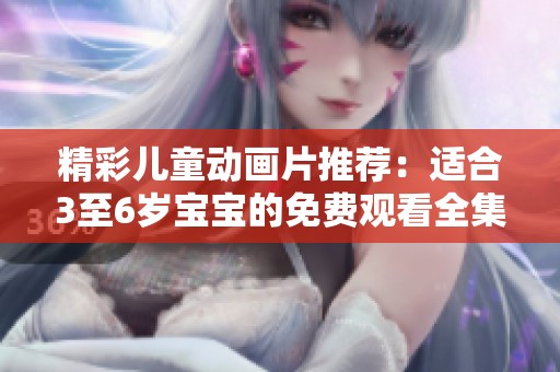 精彩儿童动画片推荐：适合3至6岁宝宝的免费观看全集