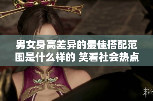 男女身高差异的最佳搭配范围是什么样的 笑看社会热点话题