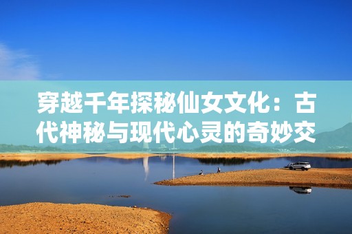 穿越千年探秘仙女文化：古代神秘与现代心灵的奇妙交融之旅