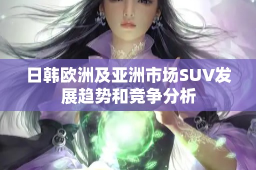 日韩欧洲及亚洲市场SUV发展趋势和竞争分析