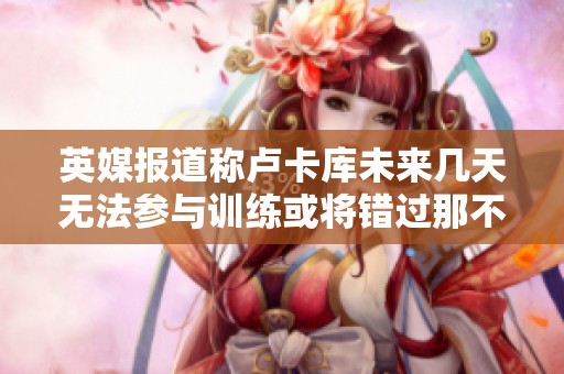 英媒报道称卢卡库未来几天无法参与训练或将错过那不勒斯与罗马的对决