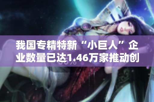 我国专精特新“小巨人”企业数量已达1.46万家推动创新与经济发展