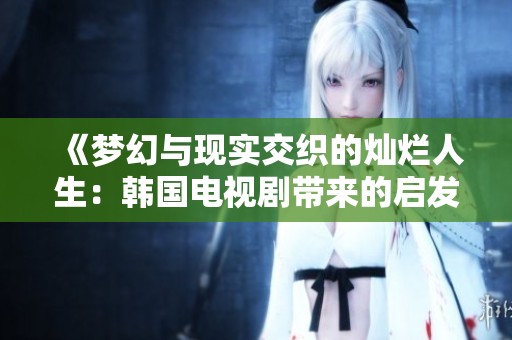 《梦幻与现实交织的灿烂人生：韩国电视剧带来的启发与反思》