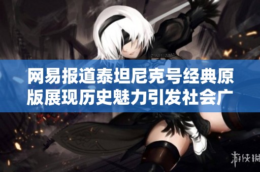 网易报道泰坦尼克号经典原版展现历史魅力引发社会广泛关注与讨论