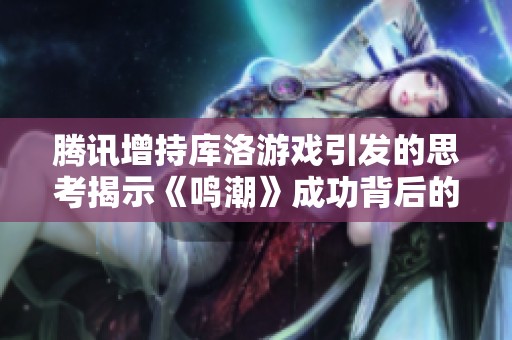 腾讯增持库洛游戏引发的思考揭示《鸣潮》成功背后的深层原因与市场前景