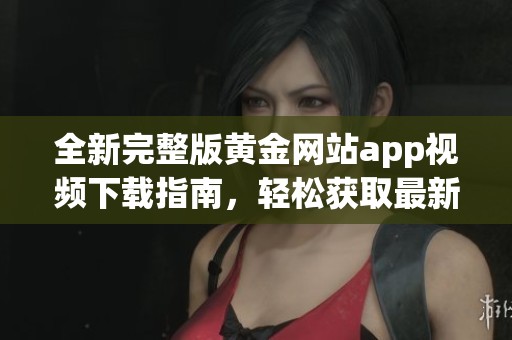 全新完整版黄金网站app视频下载指南，轻松获取最新资源