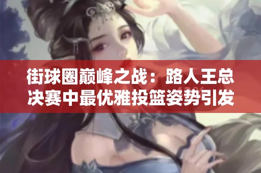 街球圈巅峰之战：路人王总决赛中最优雅投篮姿势引发热议，谁将成为明星？