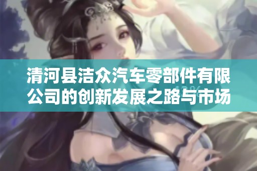 清河县洁众汽车零部件有限公司的创新发展之路与市场前景分析