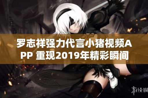 罗志祥强力代言小猪视频APP 重现2019年精彩瞬间