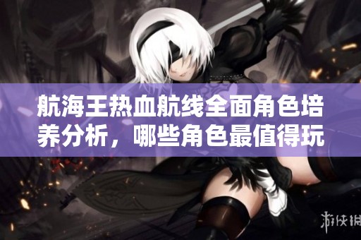 航海王热血航线全面角色培养分析，哪些角色最值得玩家倾情投入与培养
