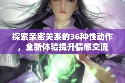 探索亲密关系的36种性动作，全新体验提升情感交流