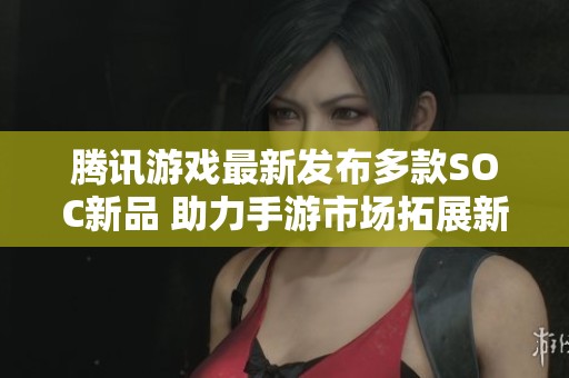 腾讯游戏最新发布多款SOC新品 助力手游市场拓展新领域与创新体验