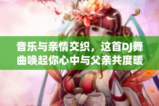 音乐与亲情交织，这首DJ舞曲唤起你心中与父亲共度暖心时光的美好记忆