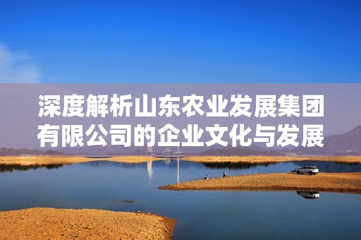 深度解析山东农业发展集团有限公司的企业文化与发展前景如何