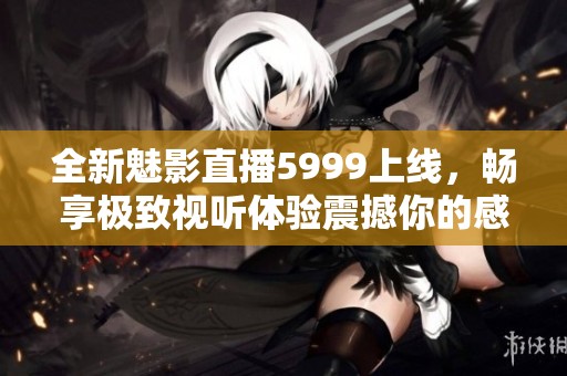 全新魅影直播5999上线，畅享极致视听体验震撼你的感官