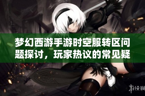 梦幻西游手游时空服转区问题探讨，玩家热议的常见疑问解答与建议