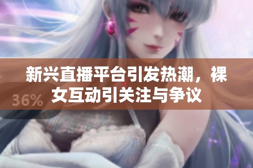 新兴直播平台引发热潮，裸女互动引关注与争议