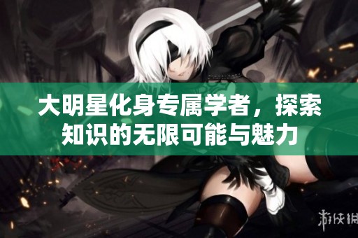 大明星化身专属学者，探索知识的无限可能与魅力