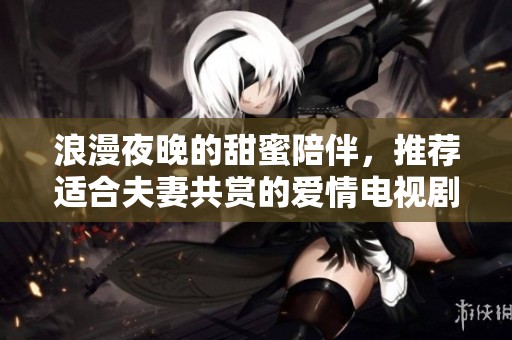 浪漫夜晚的甜蜜陪伴，推荐适合夫妻共赏的爱情电视剧