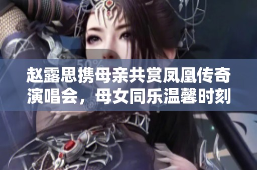 赵露思携母亲共赏凤凰传奇演唱会，母女同乐温馨时刻引发热议
