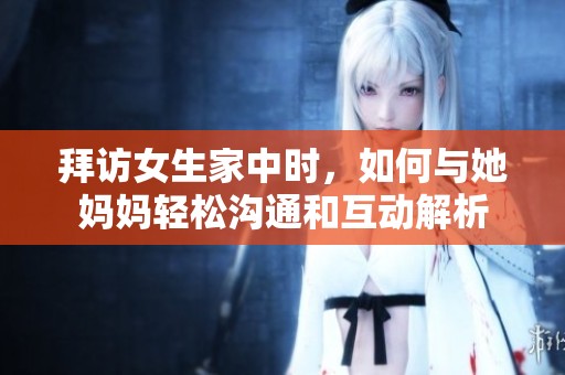 拜访女生家中时，如何与她妈妈轻松沟通和互动解析