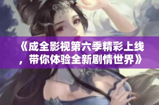 《成全影视第六季精彩上线，带你体验全新剧情世界》