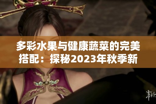 多彩水果与健康蔬菜的完美搭配：探秘2023年秋季新品