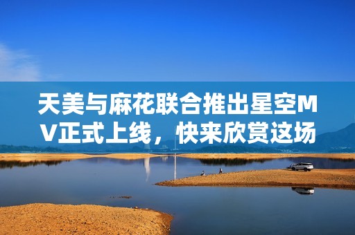 天美与麻花联合推出星空MV正式上线，快来欣赏这场视听盛宴！