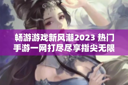 畅游游戏新风潮2023 热门手游一网打尽尽享指尖无限乐趣
