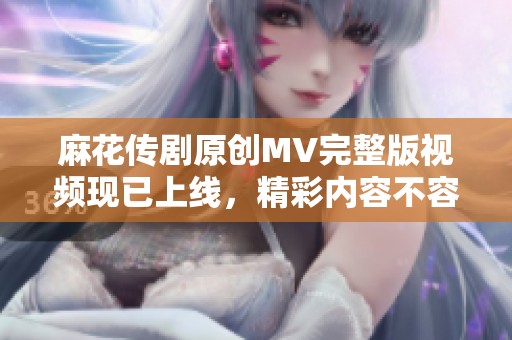 麻花传剧原创MV完整版视频现已上线，精彩内容不容错过